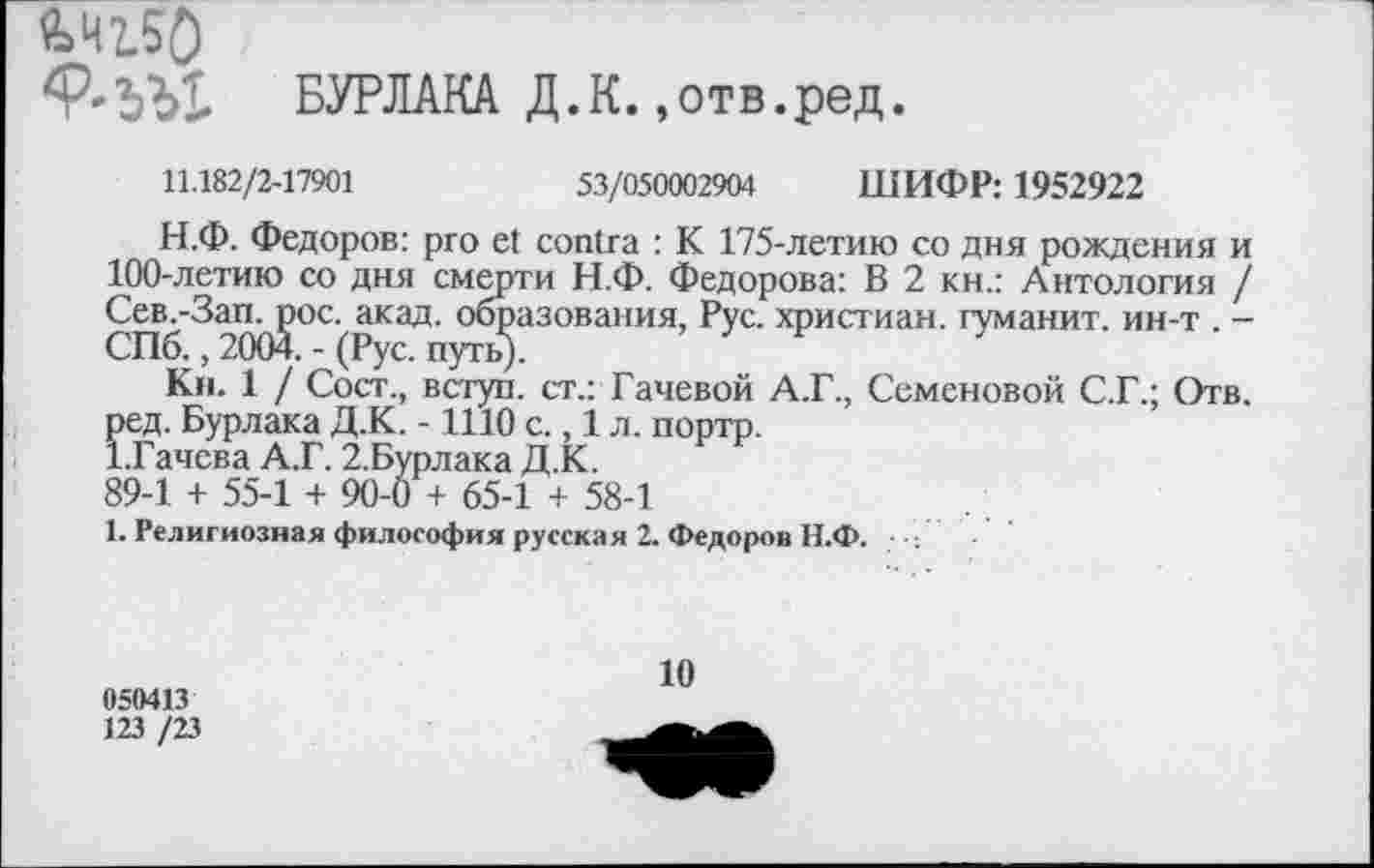 ﻿Ш50
<Р'ЬЫ. БУРЛАКА Д.К. ,отв.ред.
11.182/2-17901	53/050002904 ШИФР: 1952922
Н.Ф. Федоров: pro et contra : К 175-летию со дня рождения и 100-летию со дня смерти Н.Ф. Федорова: В 2 кн.: Антология / Сею-Вап^ос.акад. °^азования’ РУС' христиан- гуманит. ин-т . -
Кн. 1 / Сост., вступ. ст.: Гачевой А.Г., Семеновой С.Г.; Отв. ред. Бурлака Д.К. -1110 с., 1 л. портр.
1.Гачева А.Г. 2.Бурлака Д.К.
89-1 + 55-1 + 90-0 + 65-1 + 58-1
1. Религиозная философия русская 2. Федоров Н.Ф. ■
050413
123 /23
10